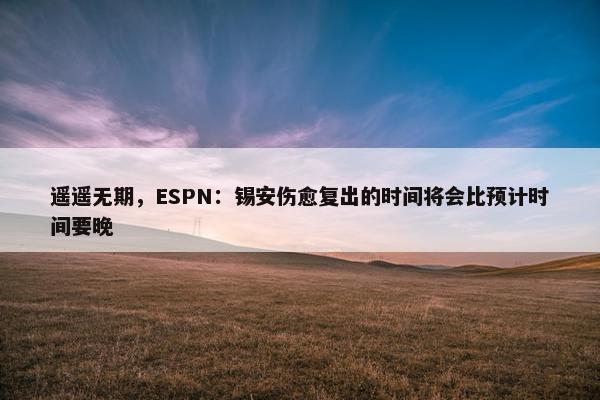 遥遥无期，ESPN：锡安伤愈复出的时间将会比预计时间要晚