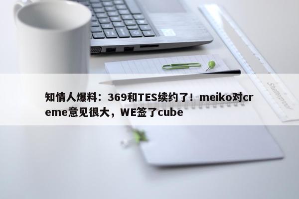 知情人爆料：369和TES续约了！meiko对creme意见很大，WE签了cube