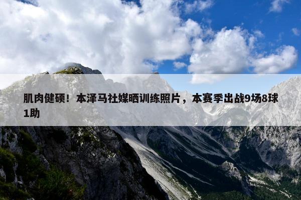 肌肉健硕！本泽马社媒晒训练照片，本赛季出战9场8球1助