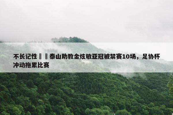 不长记性☹️泰山助教金炫敏亚冠被禁赛10场，足协杯冲动拖累比赛