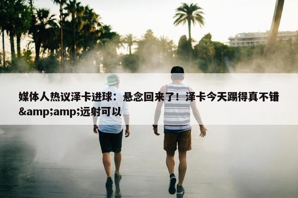 媒体人热议泽卡进球：悬念回来了！泽卡今天踢得真不错&amp;远射可以