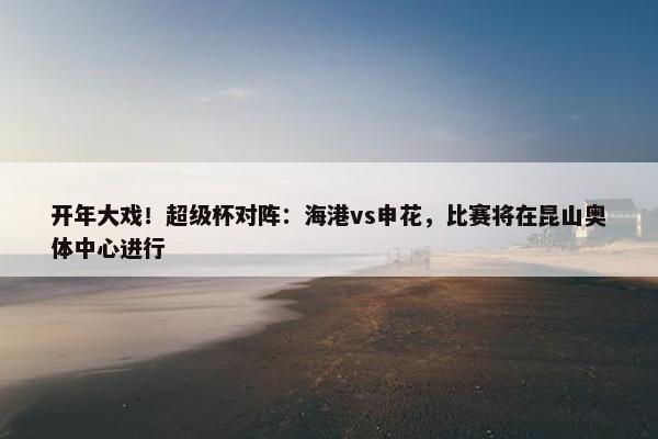 开年大戏！超级杯对阵：海港vs申花，比赛将在昆山奥体中心进行