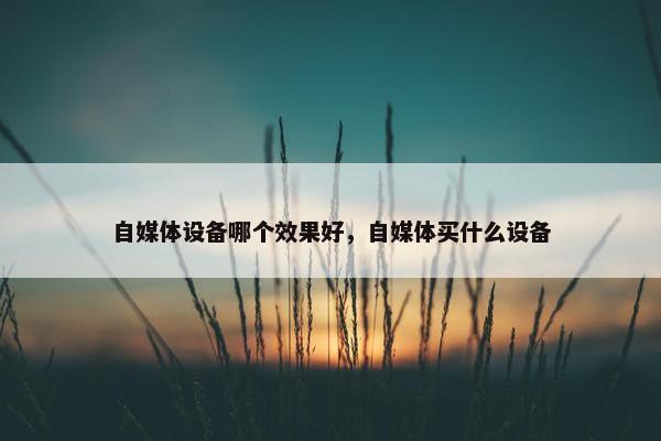 自媒体设备哪个效果好，自媒体买什么设备