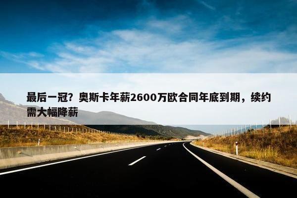 最后一冠？奥斯卡年薪2600万欧合同年底到期，续约需大幅降薪