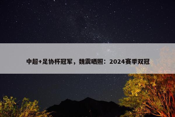 中超+足协杯冠军，魏震晒照：2024赛季双冠