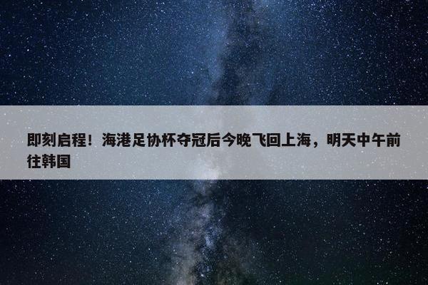 即刻启程！海港足协杯夺冠后今晚飞回上海，明天中午前往韩国