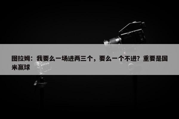 图拉姆：我要么一场进两三个，要么一个不进？重要是国米赢球