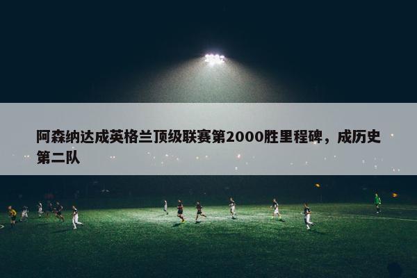 阿森纳达成英格兰顶级联赛第2000胜里程碑，成历史第二队