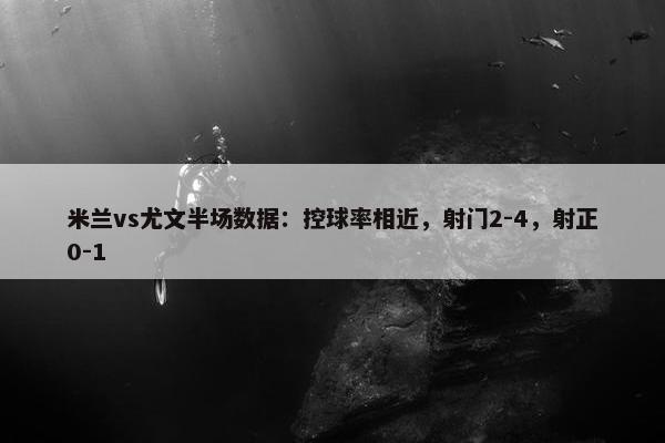 米兰vs尤文半场数据：控球率相近，射门2-4，射正0-1