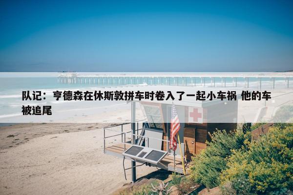 队记：亨德森在休斯敦拼车时卷入了一起小车祸 他的车被追尾