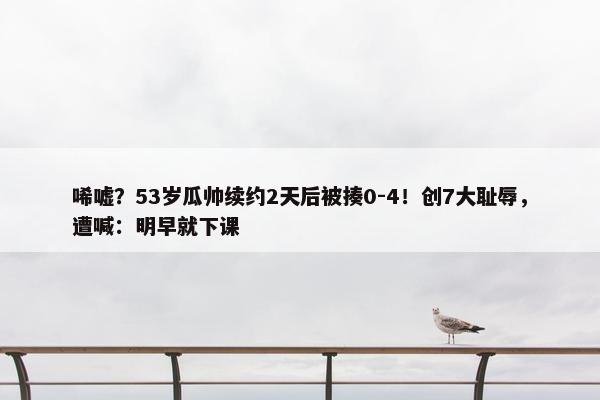 唏嘘？53岁瓜帅续约2天后被揍0-4！创7大耻辱，遭喊：明早就下课