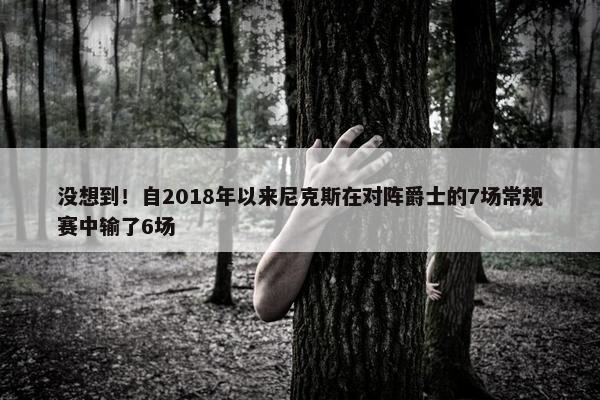 没想到！自2018年以来尼克斯在对阵爵士的7场常规赛中输了6场