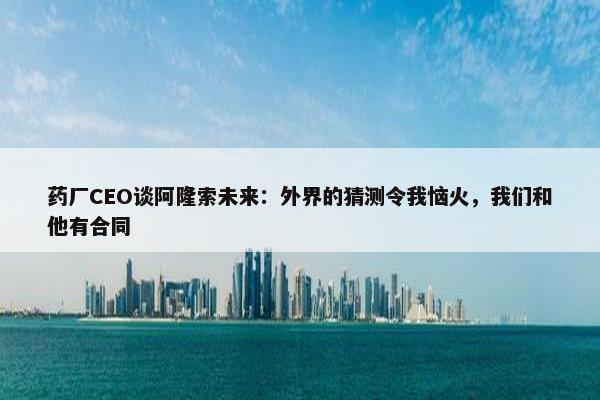 药厂CEO谈阿隆索未来：外界的猜测令我恼火，我们和他有合同