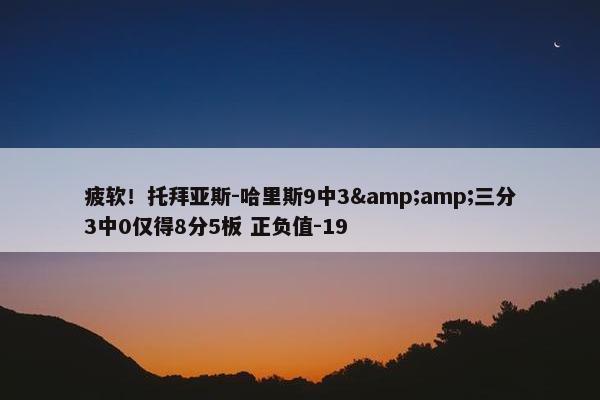 疲软！托拜亚斯-哈里斯9中3&amp;三分3中0仅得8分5板 正负值-19