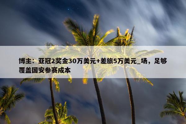 博主：亚冠2奖金30万美元+差旅5万美元_场，足够覆盖国安参赛成本