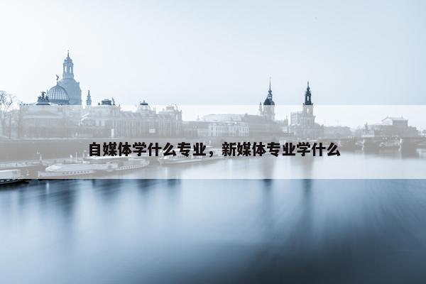 自媒体学什么专业，新媒体专业学什么