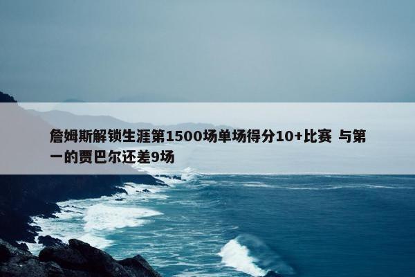 詹姆斯解锁生涯第1500场单场得分10+比赛 与第一的贾巴尔还差9场