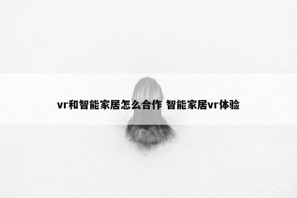 vr和智能家居怎么合作 智能家居vr体验