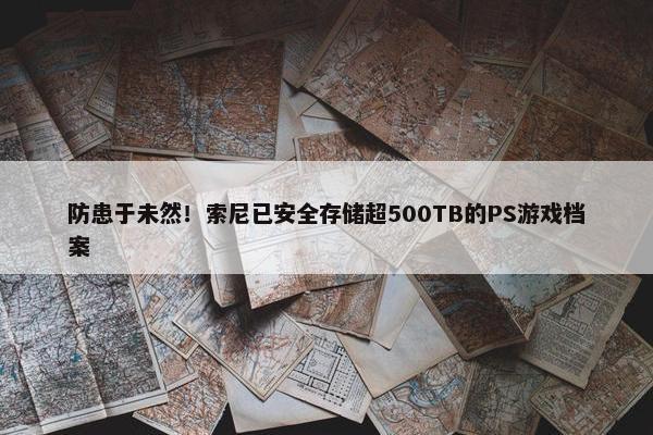 防患于未然！索尼已安全存储超500TB的PS游戏档案