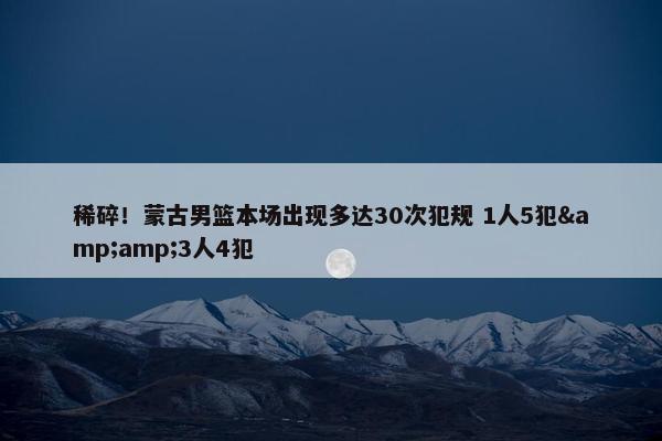 稀碎！蒙古男篮本场出现多达30次犯规 1人5犯&amp;3人4犯