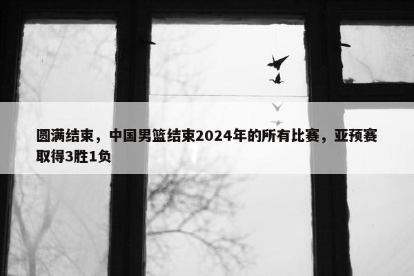 圆满结束，中国男篮结束2024年的所有比赛，亚预赛取得3胜1负