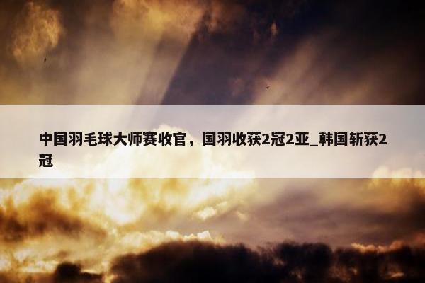 中国羽毛球大师赛收官，国羽收获2冠2亚_韩国斩获2冠