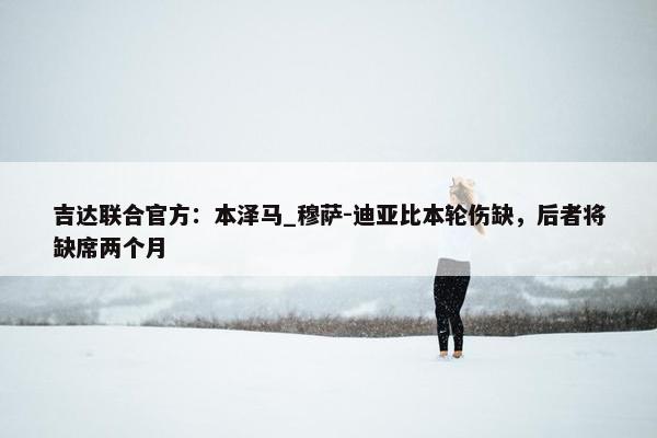 吉达联合官方：本泽马_穆萨-迪亚比本轮伤缺，后者将缺席两个月