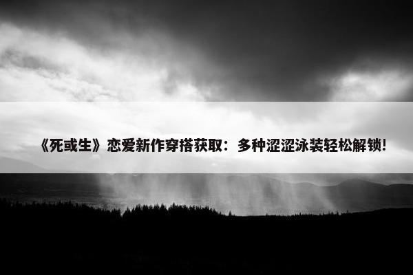 《死或生》恋爱新作穿搭获取：多种涩涩泳装轻松解锁!