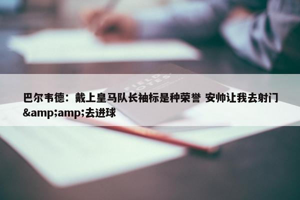 巴尔韦德：戴上皇马队长袖标是种荣誉 安帅让我去射门&amp;去进球