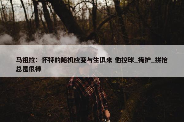 马祖拉：怀特的随机应变与生俱来 他控球_掩护_拼抢总是很棒