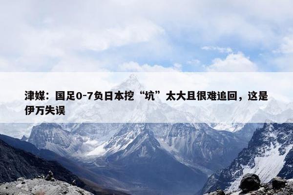 津媒：国足0-7负日本挖“坑”太大且很难追回，这是伊万失误