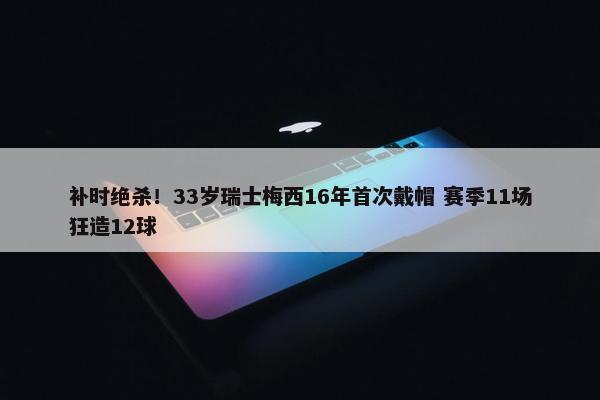 补时绝杀！33岁瑞士梅西16年首次戴帽 赛季11场狂造12球