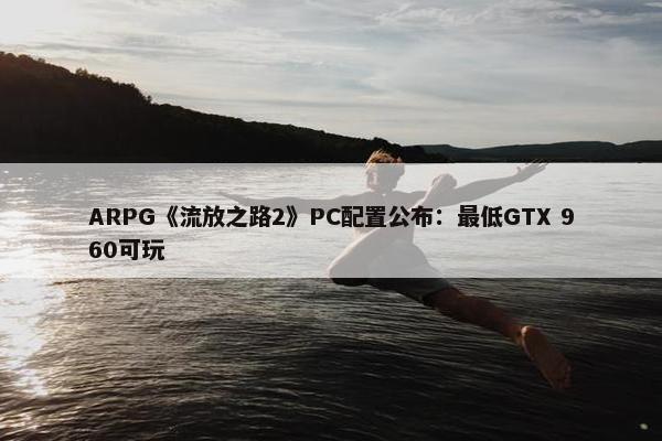 ARPG《流放之路2》PC配置公布：最低GTX 960可玩