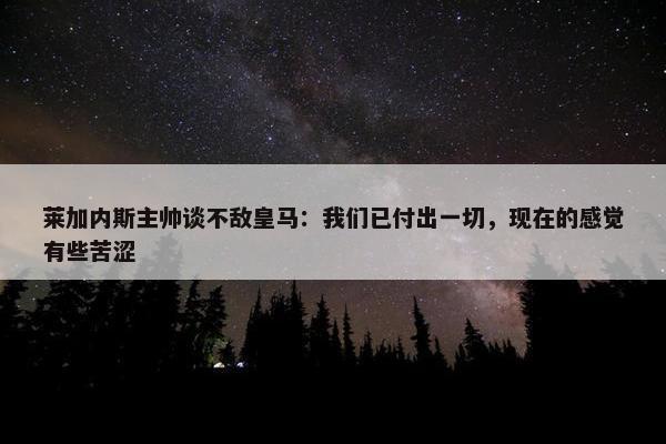 莱加内斯主帅谈不敌皇马：我们已付出一切，现在的感觉有些苦涩