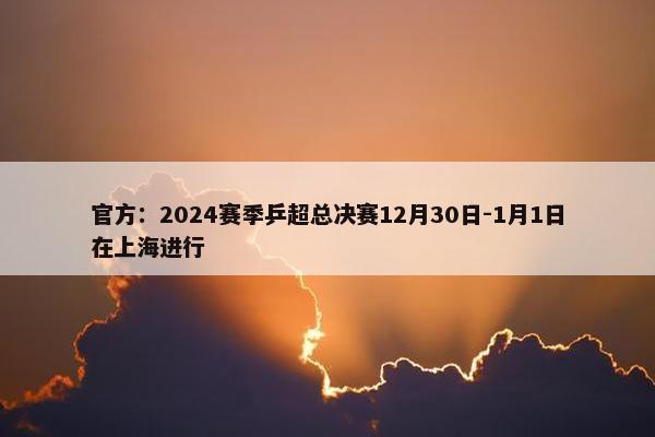 官方：2024赛季乒超总决赛12月30日-1月1日在上海进行