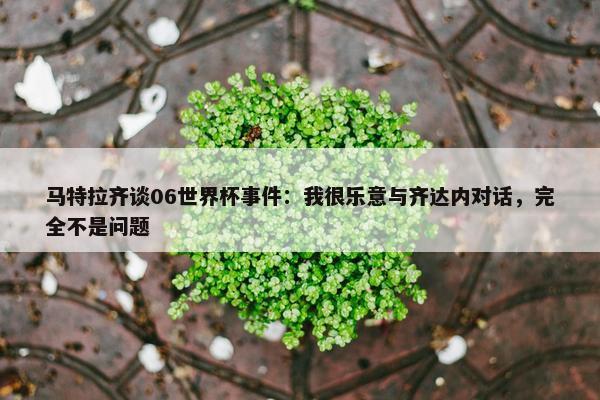 马特拉齐谈06世界杯事件：我很乐意与齐达内对话，完全不是问题