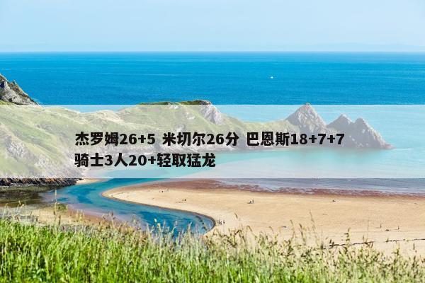 杰罗姆26+5 米切尔26分 巴恩斯18+7+7 骑士3人20+轻取猛龙