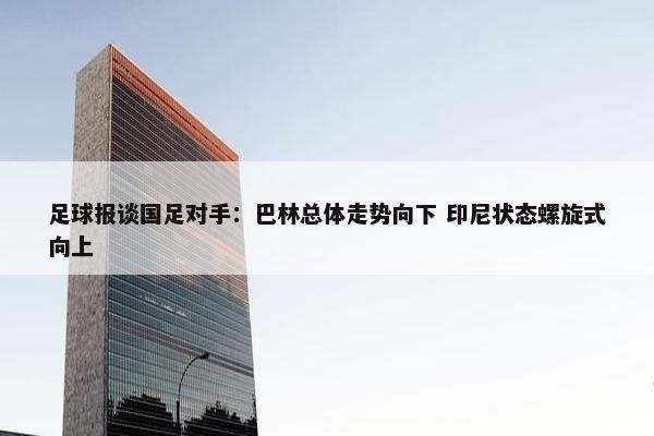 足球报谈国足对手：巴林总体走势向下 印尼状态螺旋式向上