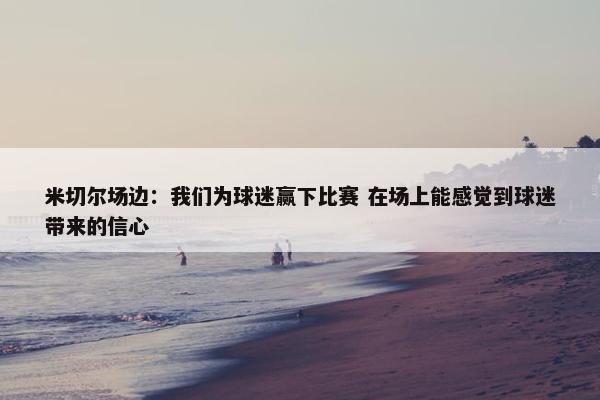 米切尔场边：我们为球迷赢下比赛 在场上能感觉到球迷带来的信心