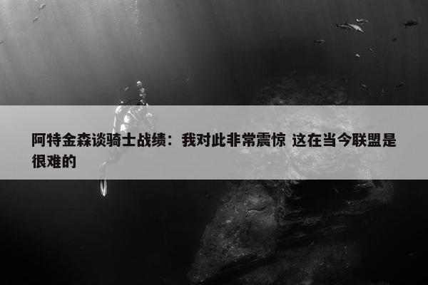 阿特金森谈骑士战绩：我对此非常震惊 这在当今联盟是很难的