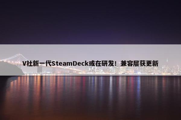 V社新一代SteamDeck或在研发！兼容层获更新