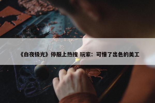 《白夜极光》停服上热搜 玩家：可惜了出色的美工