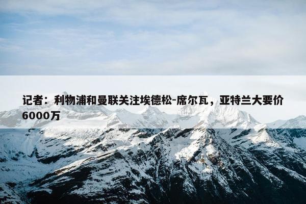 记者：利物浦和曼联关注埃德松-席尔瓦，亚特兰大要价6000万