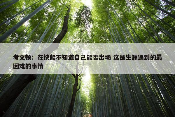 考文顿：在快船不知道自己能否出场 这是生涯遇到的最困难的事情