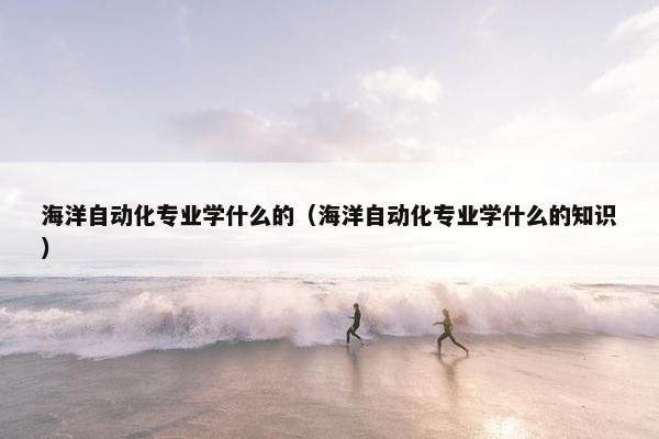 海洋自动化专业学什么的（海洋自动化专业学什么的知识）