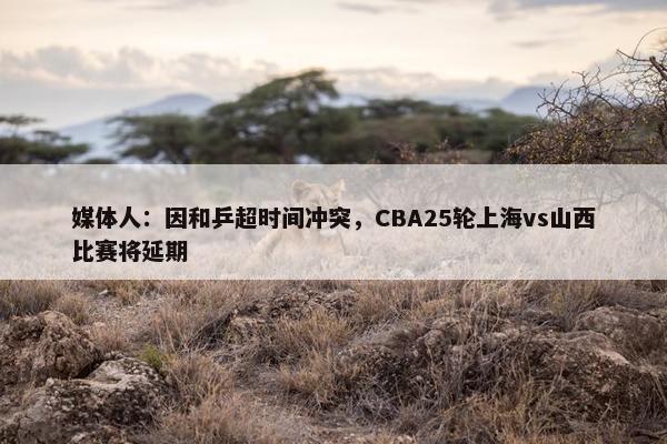 媒体人：因和乒超时间冲突，CBA25轮上海vs山西比赛将延期