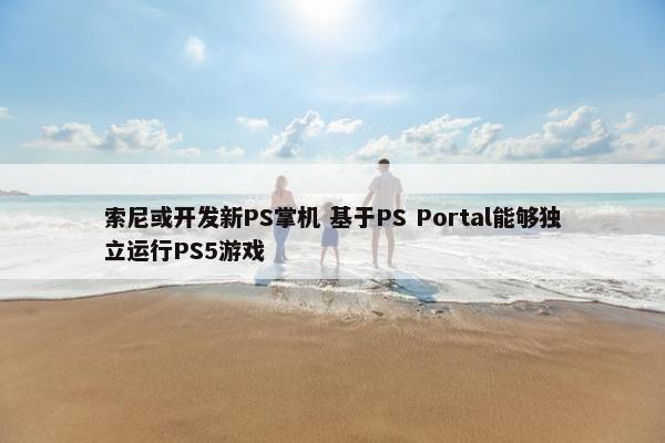 索尼或开发新PS掌机 基于PS Portal能够独立运行PS5游戏