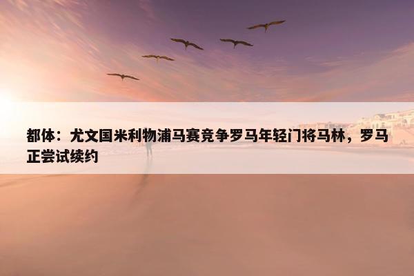 都体：尤文国米利物浦马赛竞争罗马年轻门将马林，罗马正尝试续约