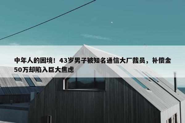 中年人的困境！43岁男子被知名通信大厂裁员，补偿金50万却陷入巨大焦虑