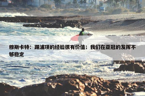 穆斯卡特：踢浦项的经验很有价值；我们在亚冠的发挥不够稳定